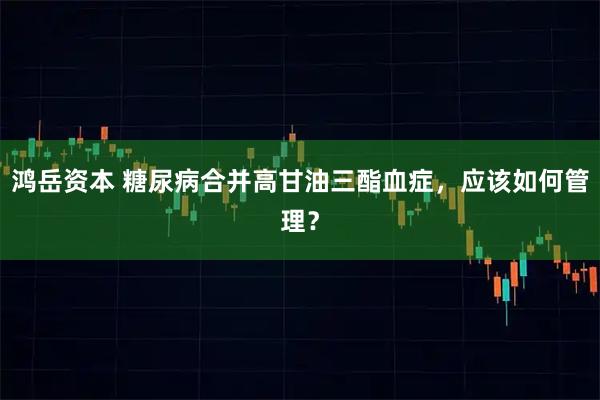 鸿岳资本 糖尿病合并高甘油三酯血症，应该如何管理？