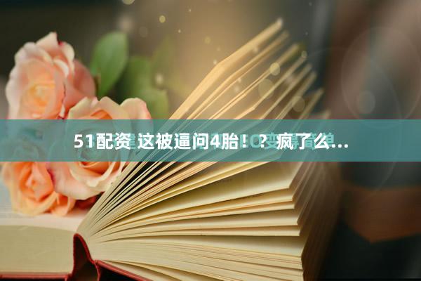 51配资 这被逼问4胎！？疯了么...