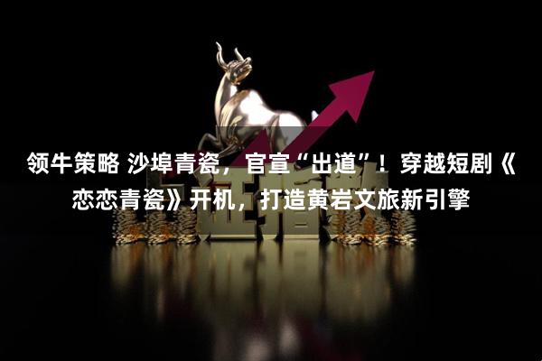 领牛策略 沙埠青瓷，官宣“出道”！穿越短剧《恋恋青瓷》开机，打造黄岩文旅新引擎