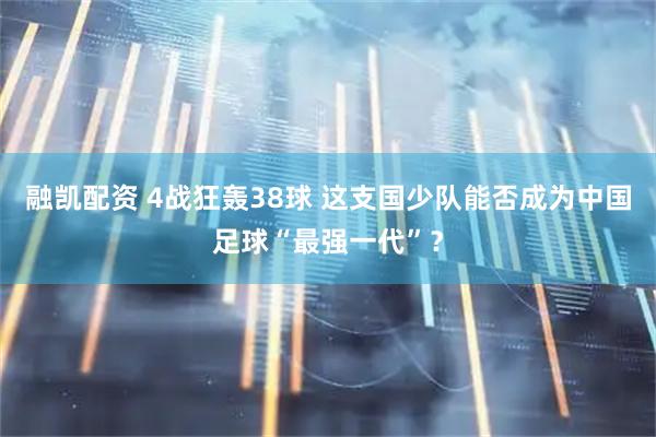 融凯配资 4战狂轰38球 这支国少队能否成为中国足球“最强一代”？