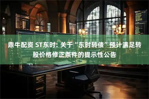 鼎牛配资 ST东时: 关于“东时转债”预计满足转股价格修正条件的提示性公告