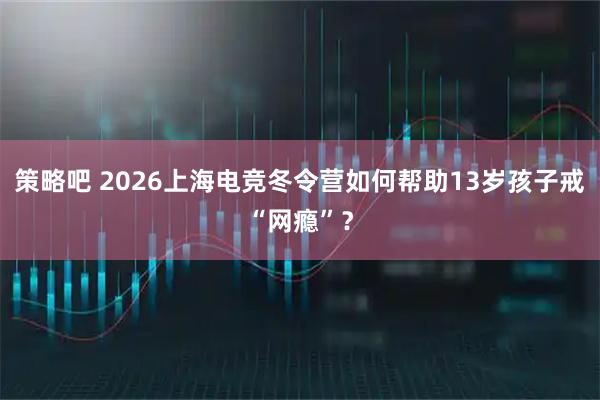 策略吧 2026上海电竞冬令营如何帮助13岁孩子戒“网瘾”?