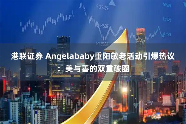港联证券 Angelababy重阳敬老活动引爆热议:美与善的双重破圈