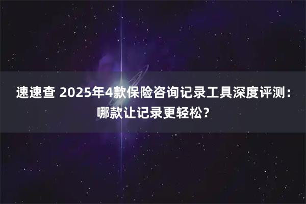 速速查 2025年4款保险咨询记录工具深度评测：哪款让记录更轻松？