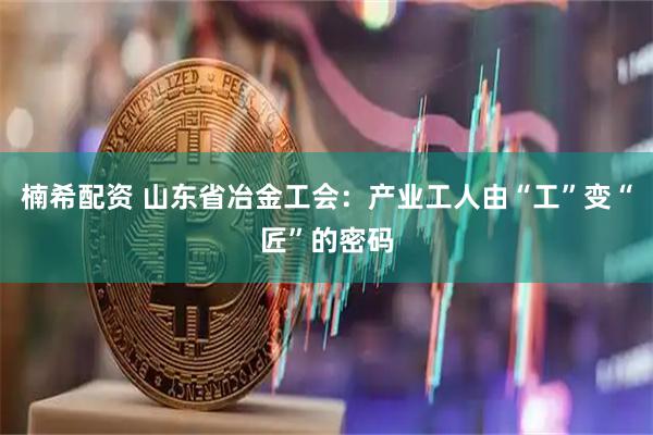 楠希配资 山东省冶金工会:产业工人由“工”变“匠”的密码