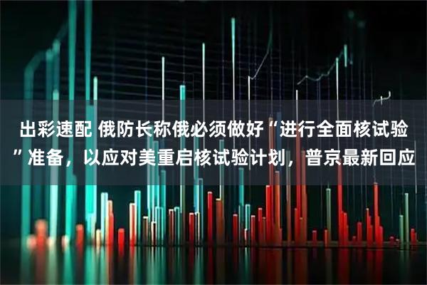 出彩速配 俄防长称俄必须做好“进行全面核试验”准备，以应对美重启核试验计划，普京最新回应