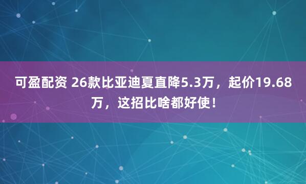 可盈配资 26款比亚迪夏直降5.3万，起价19.68万，这招比啥都好使！
