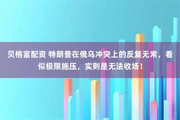 贝格富配资 特朗普在俄乌冲突上的反复无常，看似极限施压，实则是无法收场！
