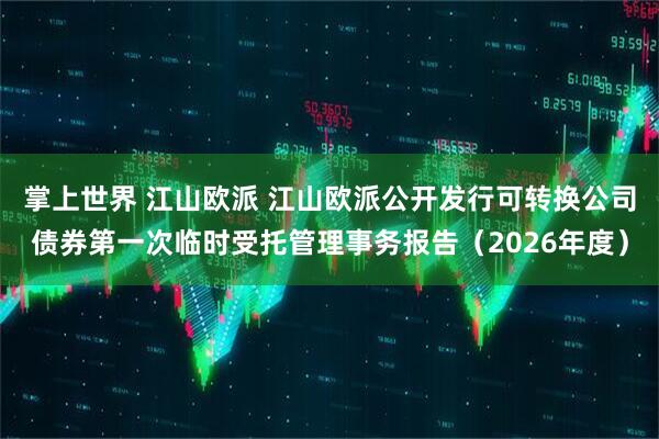 掌上世界 江山欧派 江山欧派公开发行可转换公司债券第一次临时受托管理事务报告(2026年度)