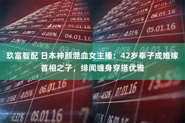 玖富智配 日本神颜混血女主播：42岁奉子成婚嫁首相之子，绯闻缠身穿搭优雅