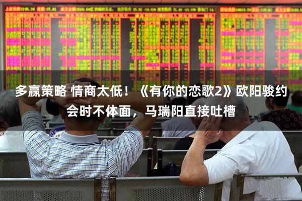 多赢策略 情商太低！《有你的恋歌2》欧阳骏约会时不体面，马瑞阳直接吐槽