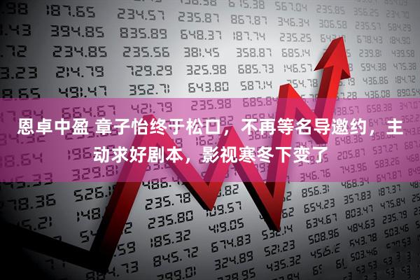 恩卓中盈 章子怡终于松口，不再等名导邀约，主动求好剧本，影视寒冬下变了