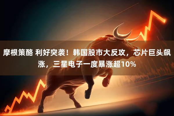 摩根策酪 利好突袭！韩国股市大反攻，芯片巨头飙涨，三星电子一度暴涨超10%