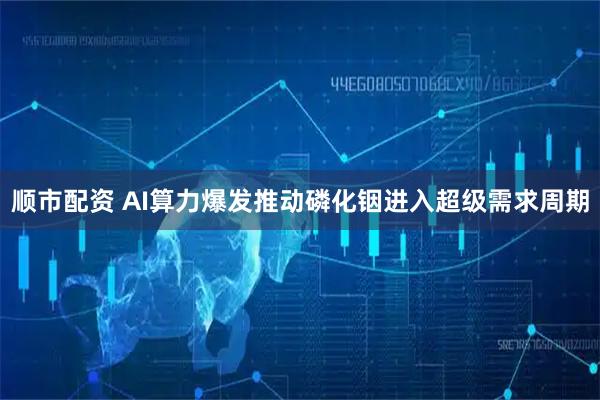 顺市配资 AI算力爆发推动磷化铟进入超级需求周期