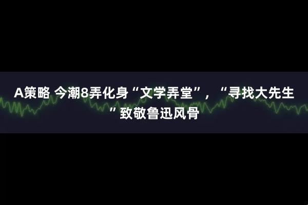 A策略 今潮8弄化身“文学弄堂”，“寻找大先生”致敬鲁迅风骨