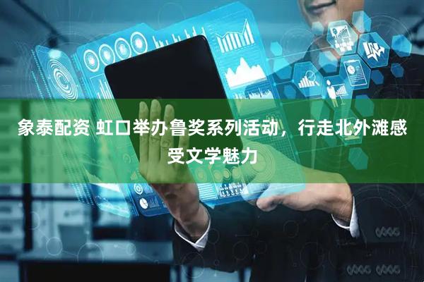 象泰配资 虹口举办鲁奖系列活动，行走北外滩感受文学魅力