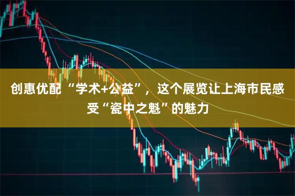 创惠优配 “学术+公益”，这个展览让上海市民感受“瓷中之魁”的魅力