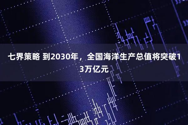 七界策略 到2030年，全国海洋生产总值将突破13万亿元