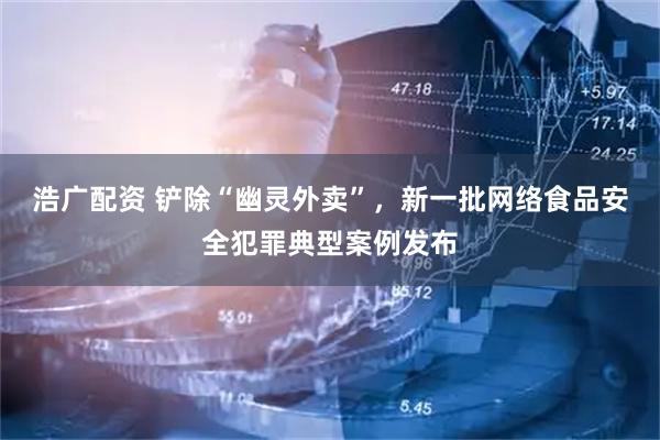 浩广配资 铲除“幽灵外卖”，新一批网络食品安全犯罪典型案例发布